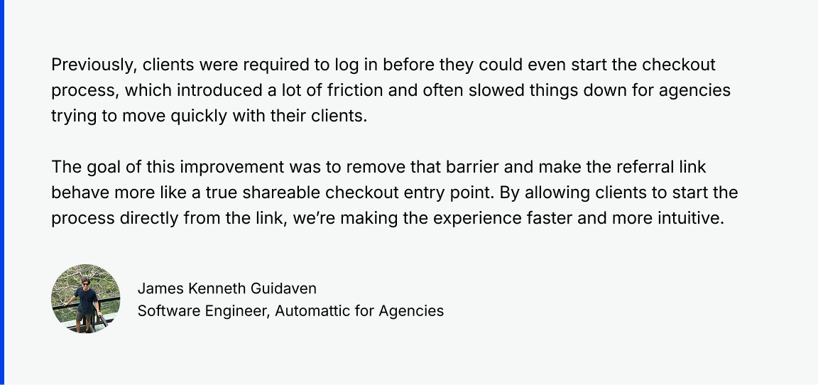 Quote from James K, Software Engineer at Automattic for Agencies: Previously, clients were required to log in before they could even start the checkout process, which introduced a lot of friction and often slowed things down for agencies trying to move quickly with their clients.

The goal of this improvement was to remove that barrier and make the referral link behave more like a true shareable checkout entry point. By allowing clients to start the process directly from the link, we’re making the experience faster and more intuitive.