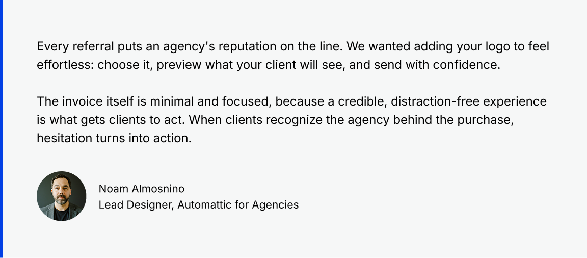 Quote from Noam, Lead Designer at Automattic for Agencies: Every referral puts an agency's reputation on the line. We wanted adding your logo to feel effortless: choose it, preview what your client will see, and send with confidence.

The invoice itself is minimal and focused, because a credible, distraction-free experience is what gets clients to act. When clients recognize the agency behind the purchase, hesitation turns into action.